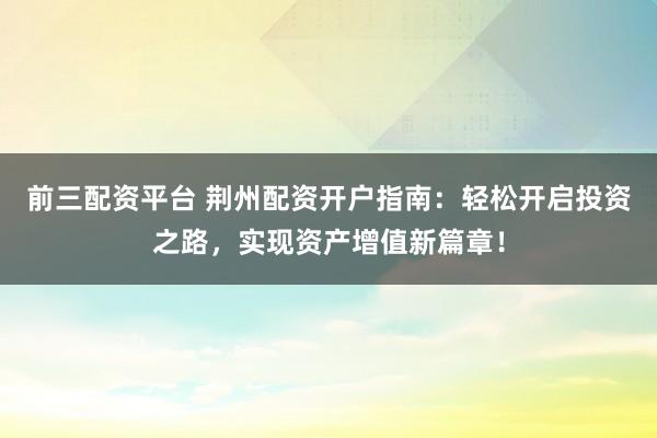 前三配资平台 荆州配资开户指南：轻松开启投资之路，实现资产增值新篇章！