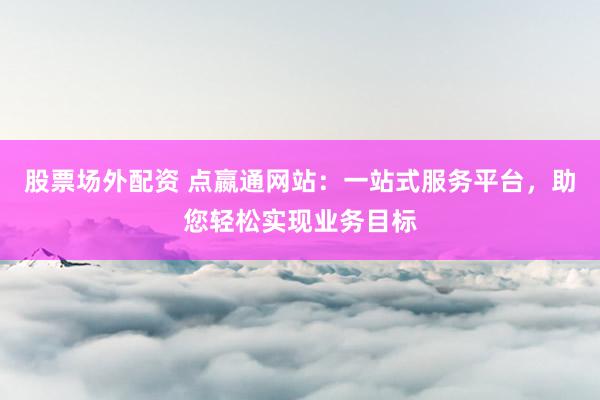股票场外配资 点嬴通网站：一站式服务平台，助您轻松实现业务目标