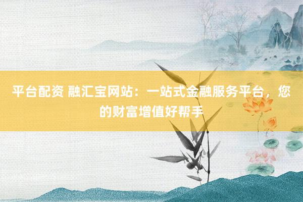 平台配资 融汇宝网站：一站式金融服务平台，您的财富增值好帮手