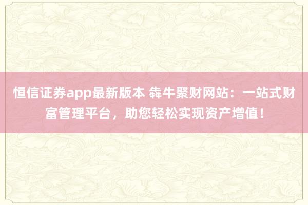 恒信证券app最新版本 犇牛聚财网站：一站式财富管理平台，助您轻松实现资产增值！