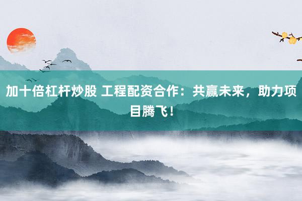 加十倍杠杆炒股 工程配资合作：共赢未来，助力项目腾飞！