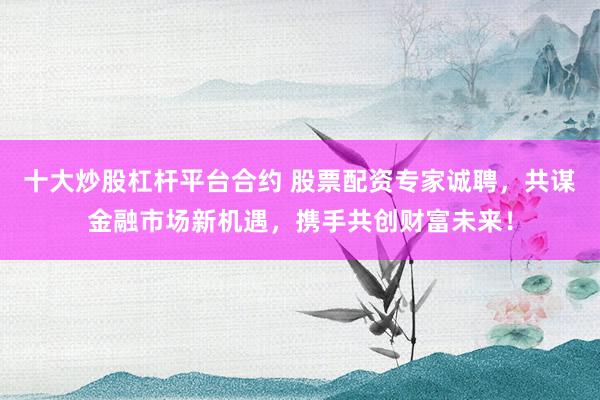 十大炒股杠杆平台合约 股票配资专家诚聘，共谋金融市场新机遇，携手共创财富未来！