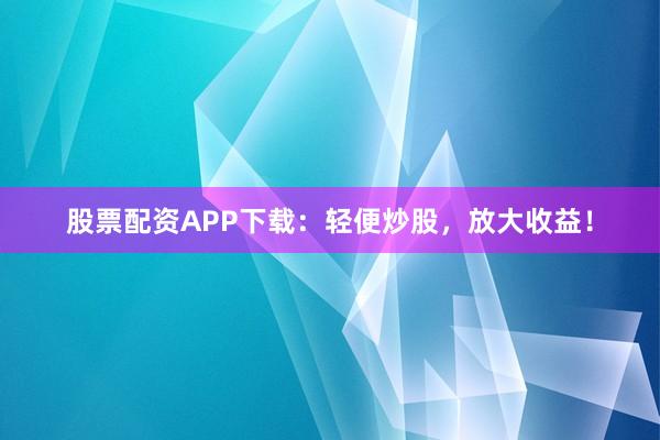 股票配资APP下载：轻便炒股，放大收益！
