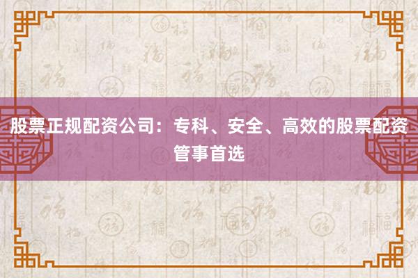 股票正规配资公司：专科、安全、高效的股票配资管事首选