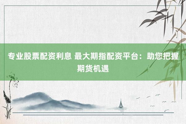 专业股票配资利息 最大期指配资平台：助您把握期货机遇
