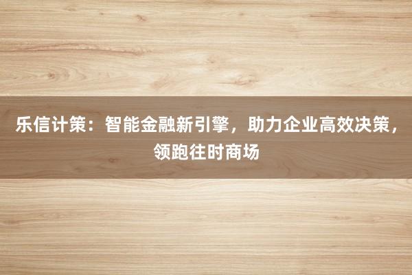 乐信计策：智能金融新引擎，助力企业高效决策，领跑往时商场