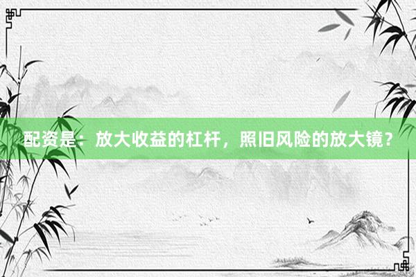 配资是：放大收益的杠杆，照旧风险的放大镜？