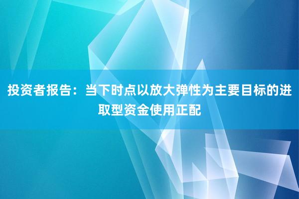 投资者报告：当下时点以放大弹性为主要目标的进取型资金使用正配