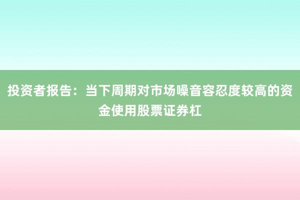 投资者报告：当下周期对市场噪音容忍度较高的资金使用股票证券杠