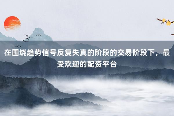 在围绕趋势信号反复失真的阶段的交易阶段下，最受欢迎的配资平台