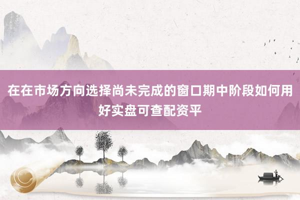 在在市场方向选择尚未完成的窗口期中阶段如何用好实盘可查配资平