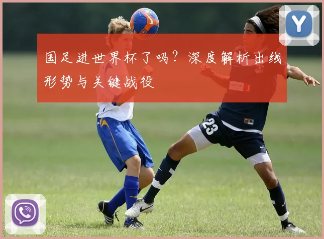 国足进世界杯了吗？深度解析出线形势与关键战役