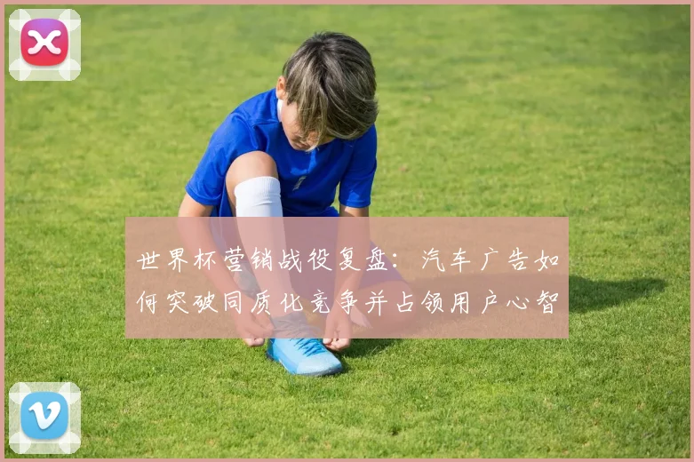 世界杯营销战役复盘：汽车广告如何突破同质化竞争并占领用户心智？