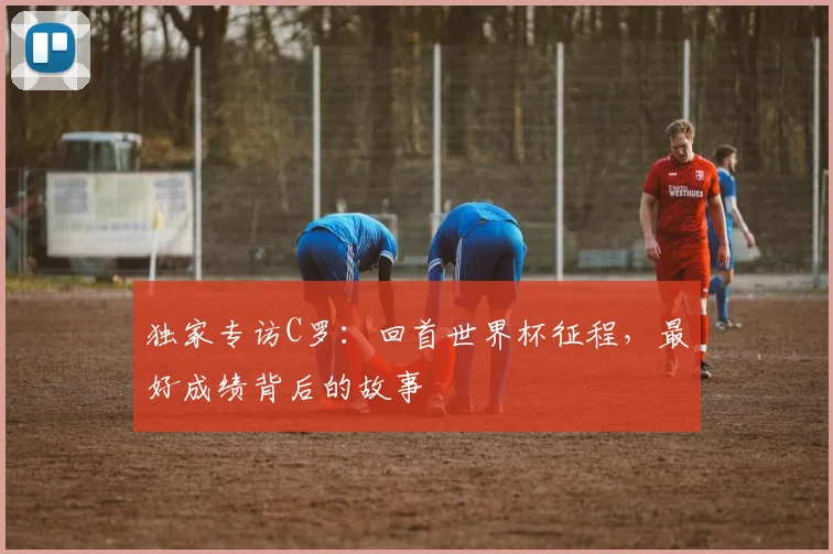 独家专访C罗：回首世界杯征程，最好成绩背后的故事