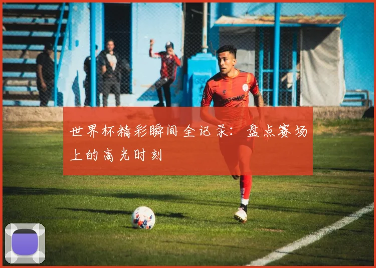 世界杯精彩瞬间全记录：盘点赛场上的高光时刻