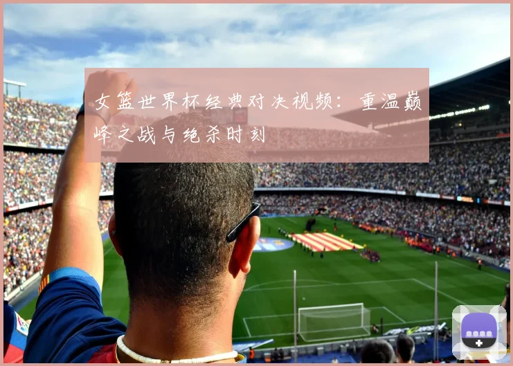 女篮世界杯经典对决视频:重温巅峰之战与绝杀时刻