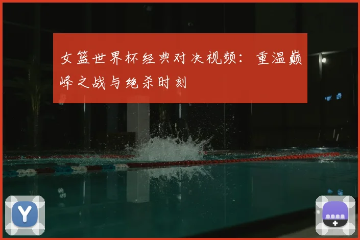 女篮世界杯经典对决视频:重温巅峰之战与绝杀时刻